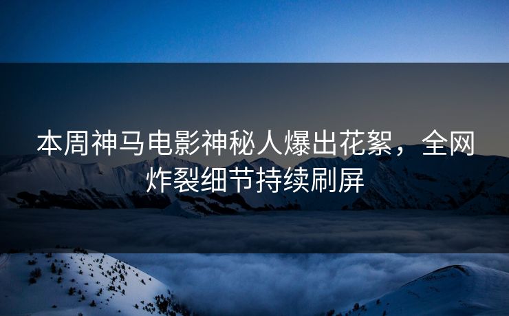 本周神马电影神秘人爆出花絮，全网炸裂细节持续刷屏