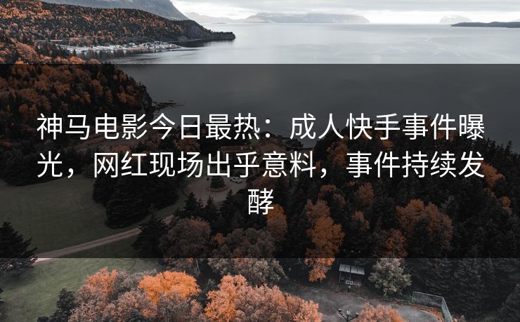神马电影今日最热：成人快手事件曝光，网红现场出乎意料，事件持续发酵