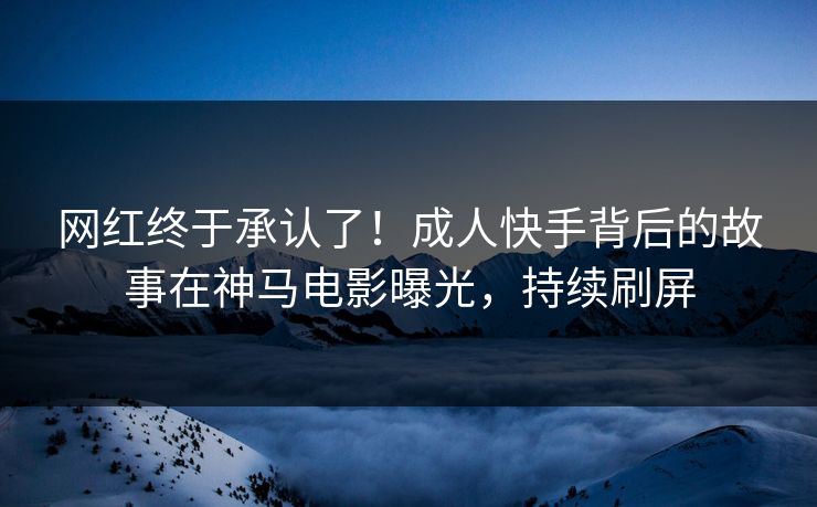 网红终于承认了！成人快手背后的故事在神马电影曝光，持续刷屏