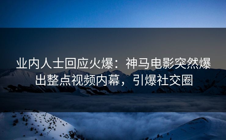 业内人士回应火爆：神马电影突然爆出整点视频内幕，引爆社交圈