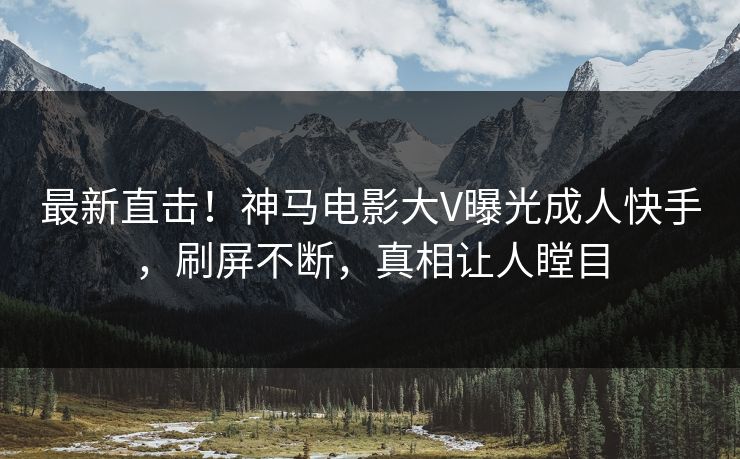 最新直击！神马电影大V曝光成人快手，刷屏不断，真相让人瞠目