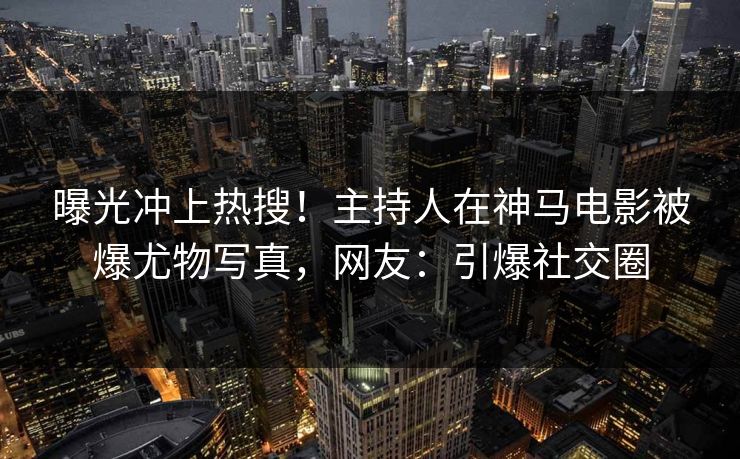 曝光冲上热搜！主持人在神马电影被爆尤物写真，网友：引爆社交圈