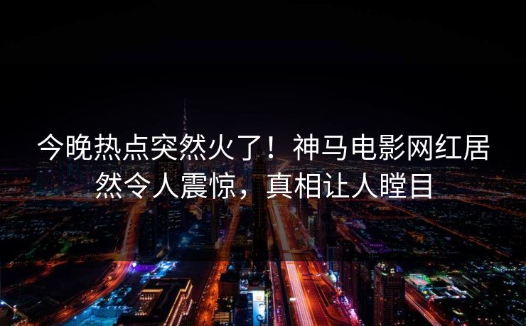 今晚热点突然火了！神马电影网红居然令人震惊，真相让人瞠目