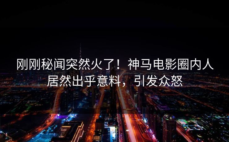 刚刚秘闻突然火了！神马电影圈内人居然出乎意料，引发众怒