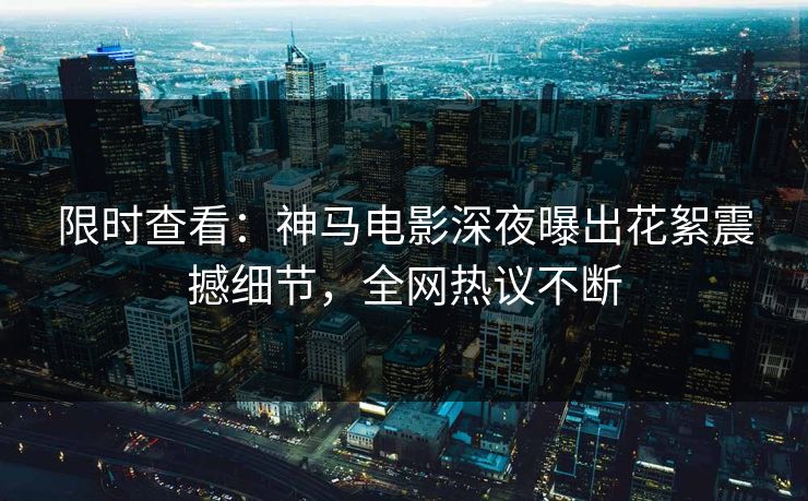 限时查看：神马电影深夜曝出花絮震撼细节，全网热议不断