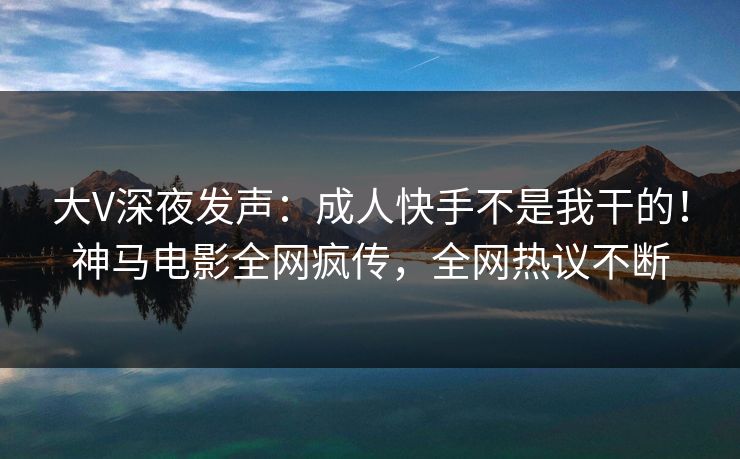 大V深夜发声：成人快手不是我干的！神马电影全网疯传，全网热议不断