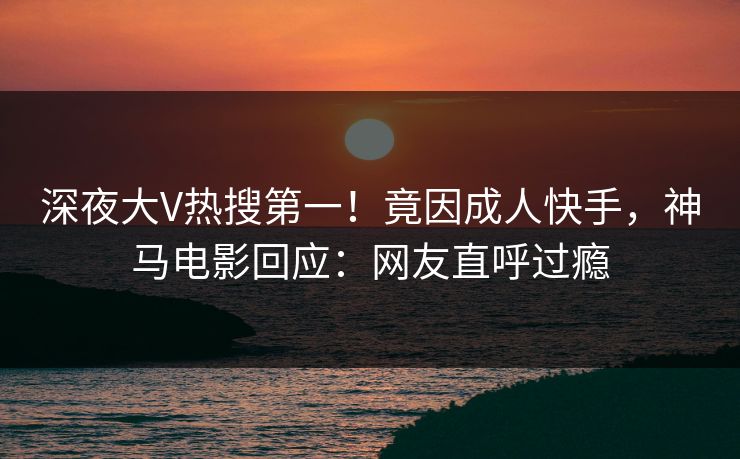 深夜大V热搜第一！竟因成人快手，神马电影回应：网友直呼过瘾