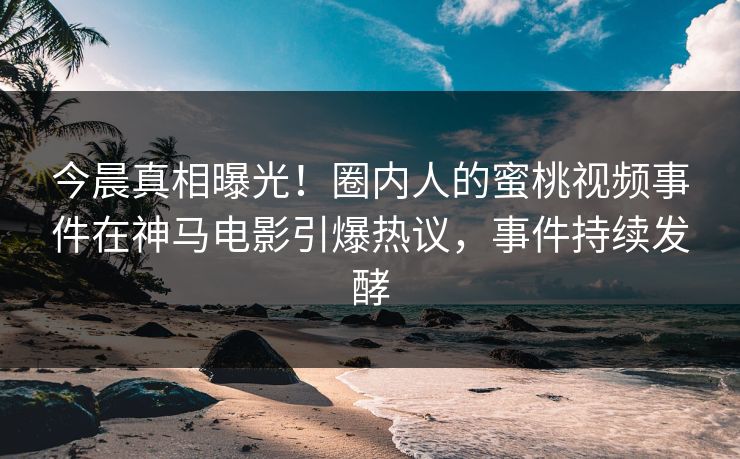 今晨真相曝光！圈内人的蜜桃视频事件在神马电影引爆热议，事件持续发酵