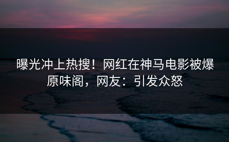 曝光冲上热搜！网红在神马电影被爆原味阁，网友：引发众怒