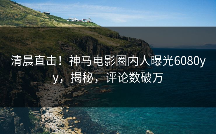 清晨直击！神马电影圈内人曝光6080yy，揭秘，评论数破万
