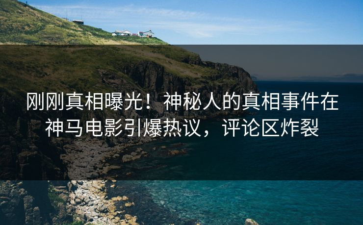 刚刚真相曝光！神秘人的真相事件在神马电影引爆热议，评论区炸裂