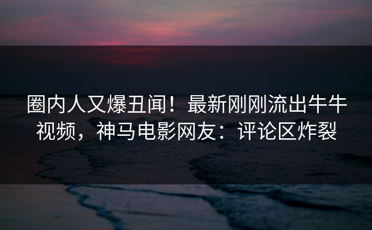 圈内人又爆丑闻！最新刚刚流出牛牛视频，神马电影网友：评论区炸裂