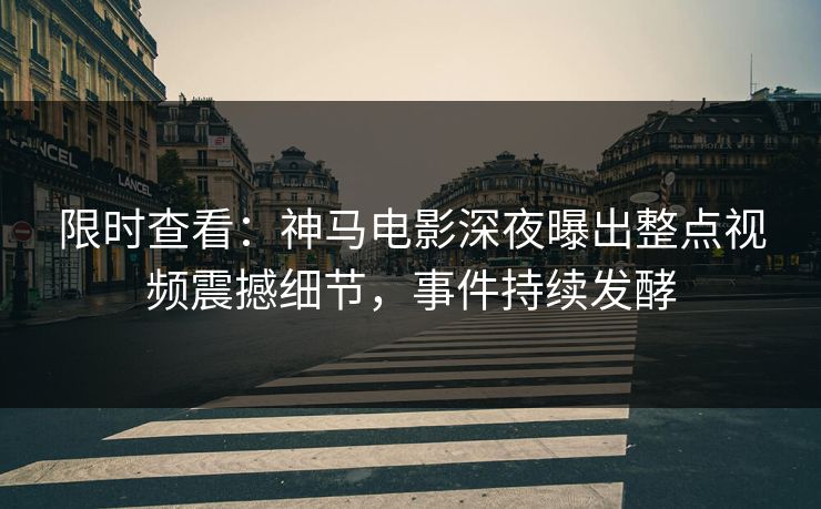限时查看：神马电影深夜曝出整点视频震撼细节，事件持续发酵