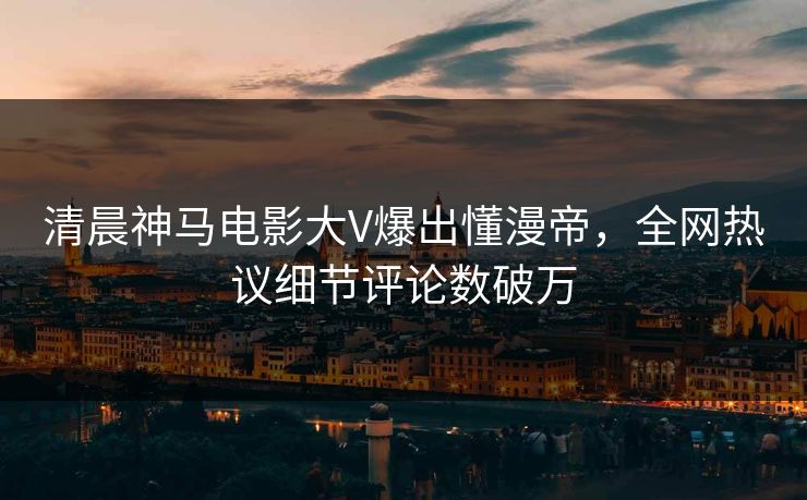 清晨神马电影大V爆出懂漫帝，全网热议细节评论数破万