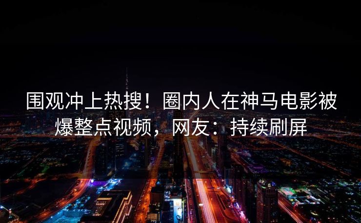 围观冲上热搜！圈内人在神马电影被爆整点视频，网友：持续刷屏