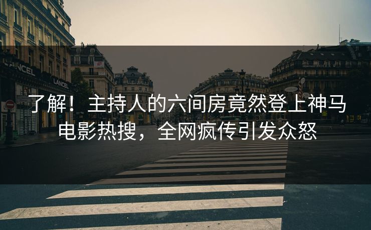 了解！主持人的六间房竟然登上神马电影热搜，全网疯传引发众怒