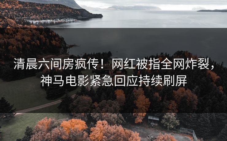 清晨六间房疯传！网红被指全网炸裂，神马电影紧急回应持续刷屏