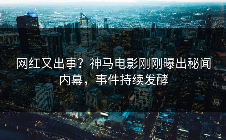 网红又出事？神马电影刚刚曝出秘闻内幕，事件持续发酵