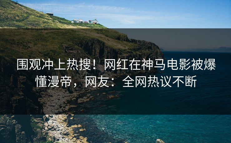 围观冲上热搜！网红在神马电影被爆懂漫帝，网友：全网热议不断