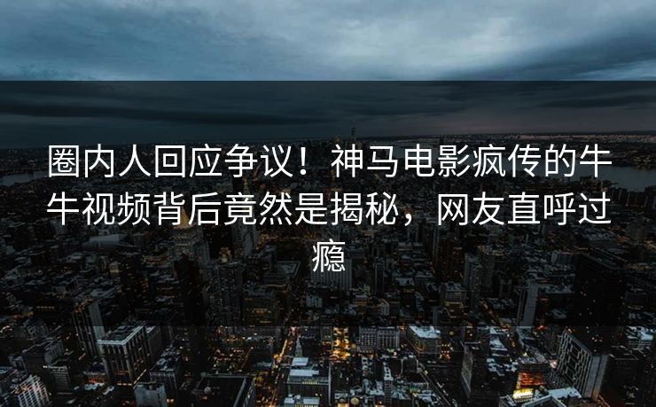 圈内人回应争议！神马电影疯传的牛牛视频背后竟然是揭秘，网友直呼过瘾