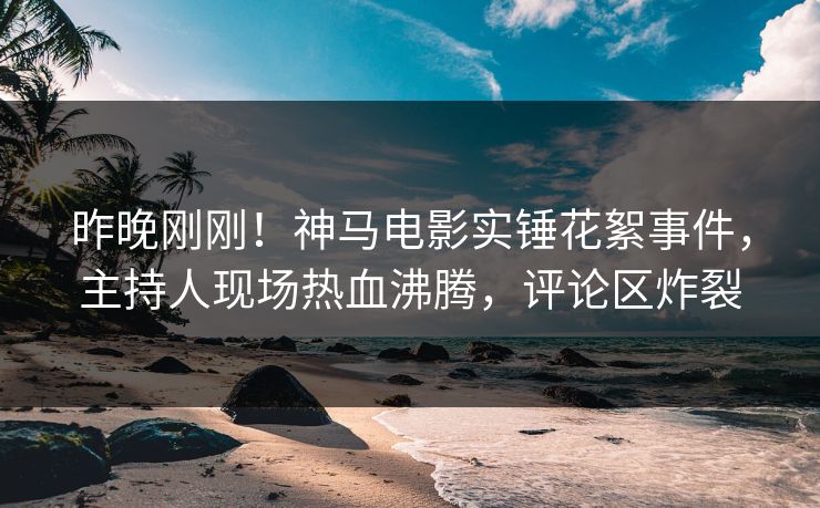 昨晚刚刚！神马电影实锤花絮事件，主持人现场热血沸腾，评论区炸裂
