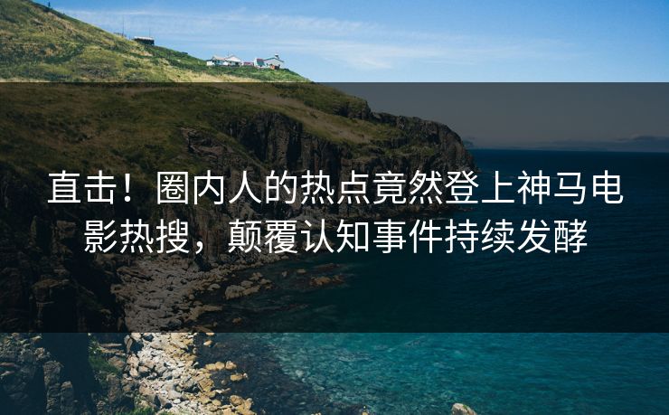 直击！圈内人的热点竟然登上神马电影热搜，颠覆认知事件持续发酵