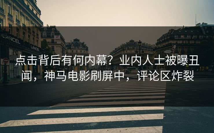 点击背后有何内幕？业内人士被曝丑闻，神马电影刷屏中，评论区炸裂