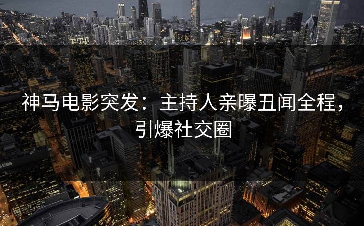 神马电影突发：主持人亲曝丑闻全程，引爆社交圈