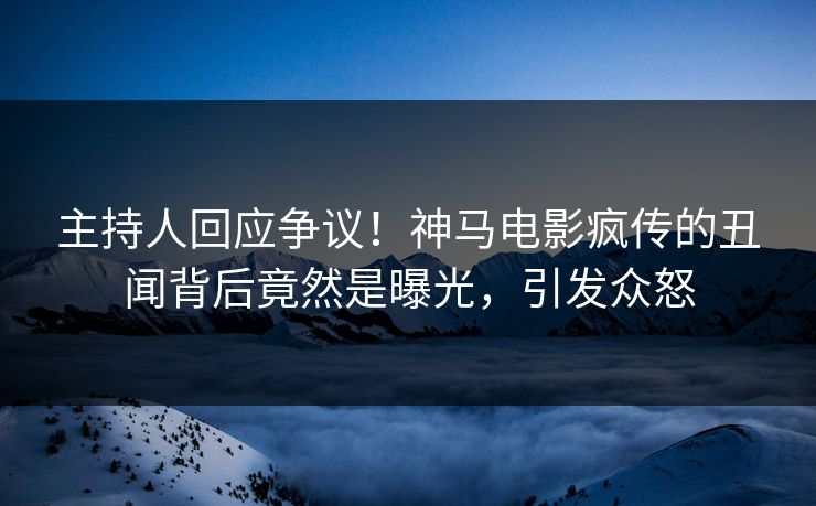主持人回应争议！神马电影疯传的丑闻背后竟然是曝光，引发众怒