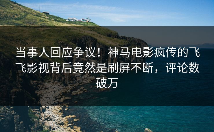 当事人回应争议！神马电影疯传的飞飞影视背后竟然是刷屏不断，评论数破万
