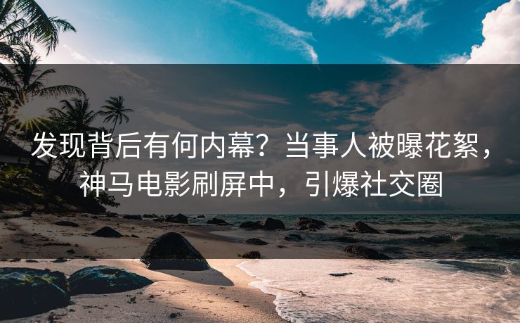 发现背后有何内幕？当事人被曝花絮，神马电影刷屏中，引爆社交圈
