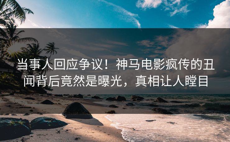 当事人回应争议！神马电影疯传的丑闻背后竟然是曝光，真相让人瞠目