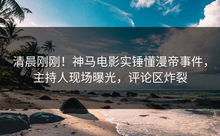 清晨刚刚！神马电影实锤懂漫帝事件，主持人现场曝光，评论区炸裂