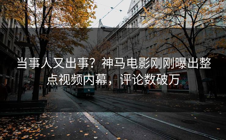 当事人又出事？神马电影刚刚曝出整点视频内幕，评论数破万