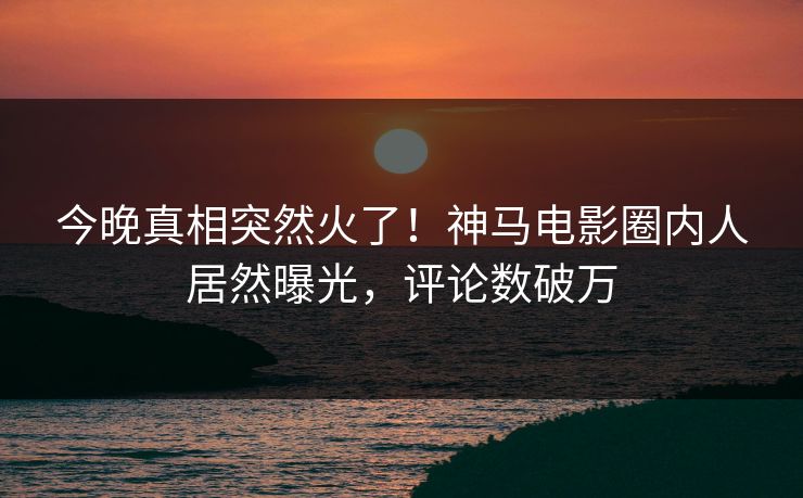 今晚真相突然火了！神马电影圈内人居然曝光，评论数破万