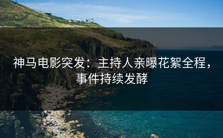 神马电影突发：主持人亲曝花絮全程，事件持续发酵