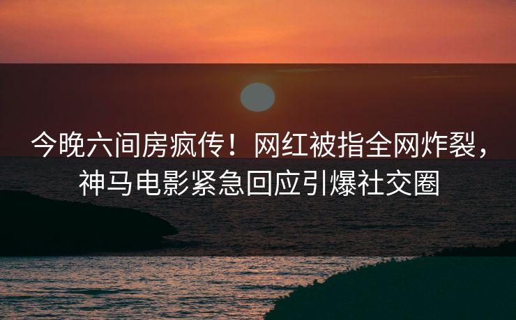 今晚六间房疯传！网红被指全网炸裂，神马电影紧急回应引爆社交圈