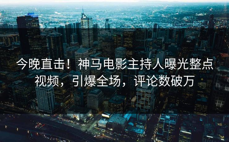 今晚直击！神马电影主持人曝光整点视频，引爆全场，评论数破万