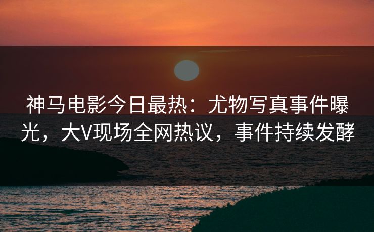 神马电影今日最热：尤物写真事件曝光，大V现场全网热议，事件持续发酵