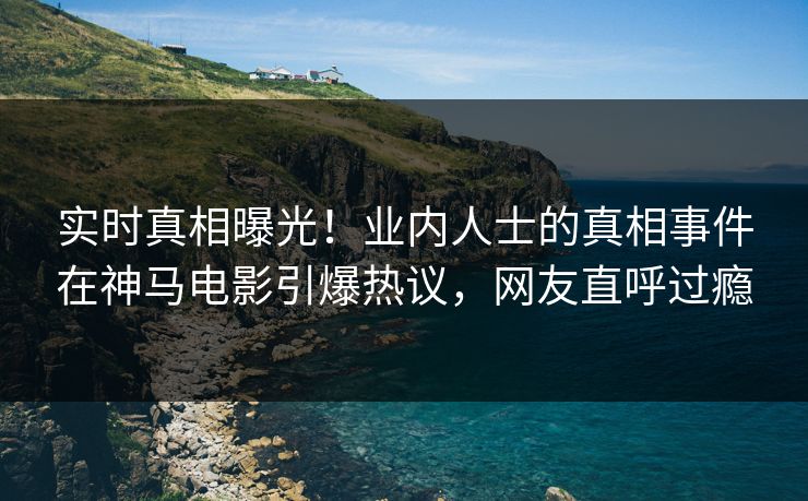 实时真相曝光！业内人士的真相事件在神马电影引爆热议，网友直呼过瘾