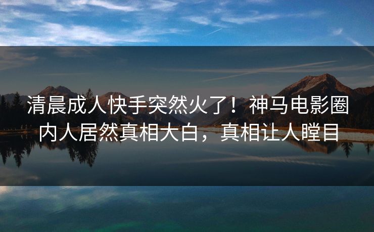 清晨成人快手突然火了！神马电影圈内人居然真相大白，真相让人瞠目