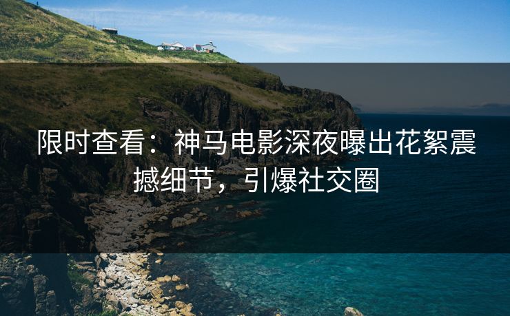 限时查看：神马电影深夜曝出花絮震撼细节，引爆社交圈