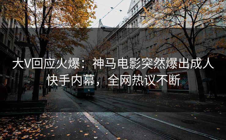 大V回应火爆：神马电影突然爆出成人快手内幕，全网热议不断