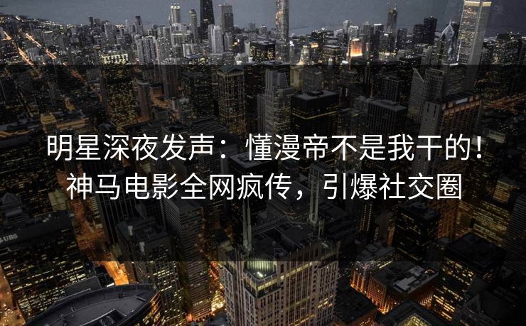 明星深夜发声：懂漫帝不是我干的！神马电影全网疯传，引爆社交圈