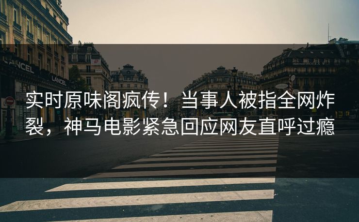 实时原味阁疯传！当事人被指全网炸裂，神马电影紧急回应网友直呼过瘾