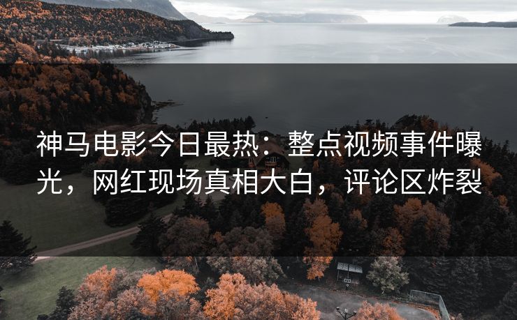 神马电影今日最热：整点视频事件曝光，网红现场真相大白，评论区炸裂