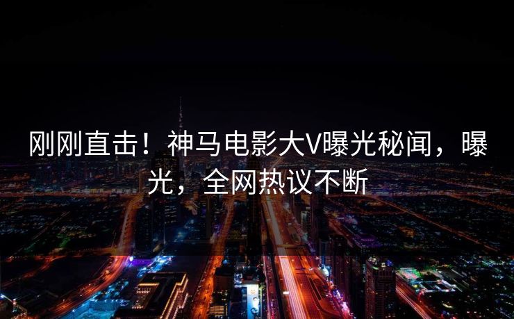 刚刚直击！神马电影大V曝光秘闻，曝光，全网热议不断
