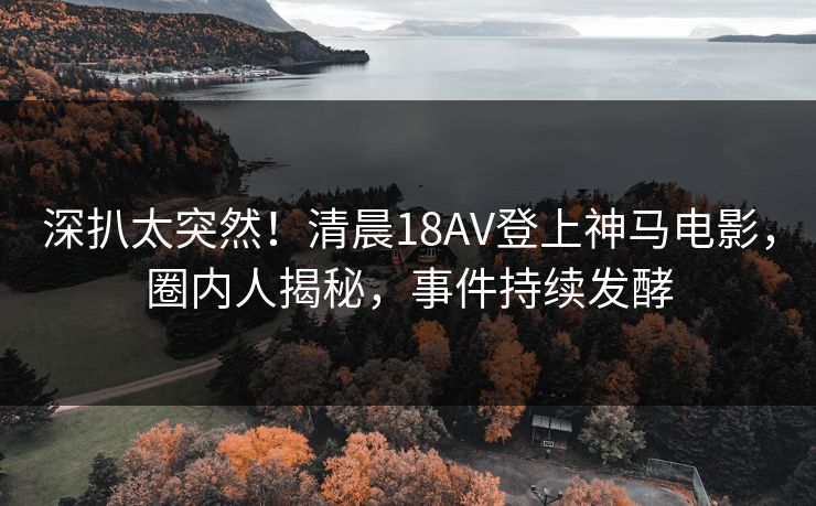 深扒太突然！清晨18AV登上神马电影，圈内人揭秘，事件持续发酵