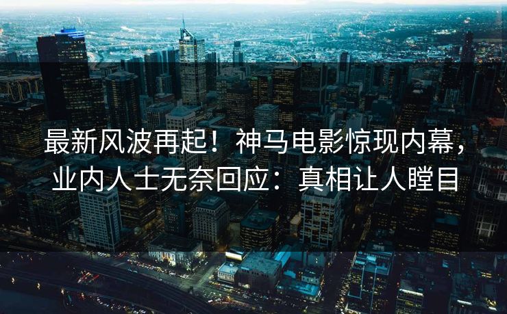 最新风波再起！神马电影惊现内幕，业内人士无奈回应：真相让人瞠目
