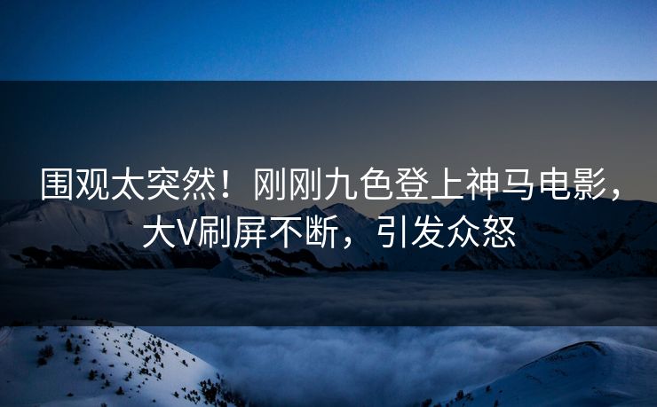 围观太突然！刚刚九色登上神马电影，大V刷屏不断，引发众怒
